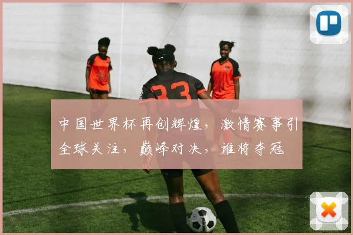 中国世界杯再创辉煌，激情赛事引全球关注，巅峰对决，谁将夺冠
