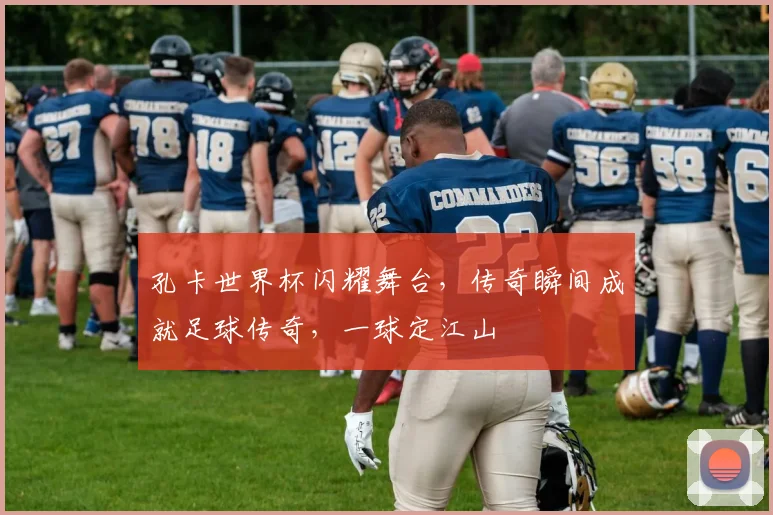 孔卡世界杯闪耀舞台，传奇瞬间成就足球传奇，一球定江山