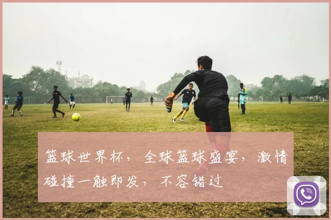 篮球世界杯，全球篮球盛宴，激情碰撞一触即发，不容错过