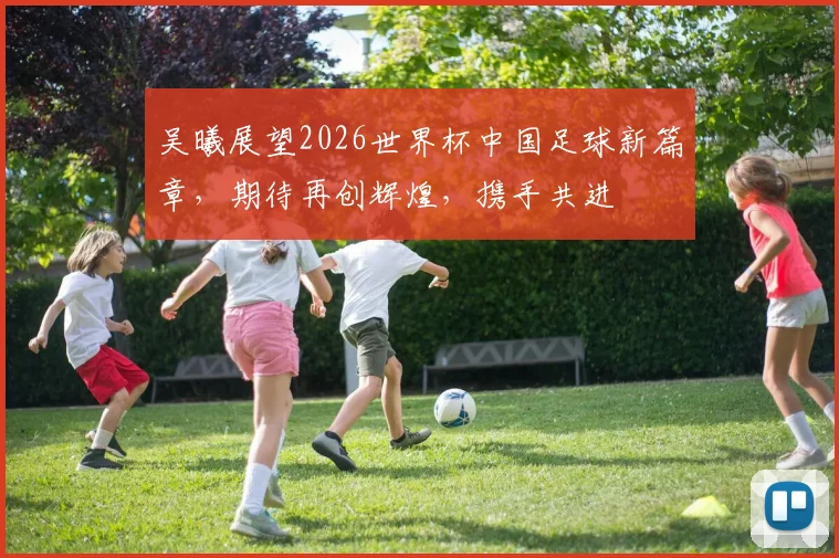 吴曦展望2026世界杯中国足球新篇章，期待再创辉煌，携手共进