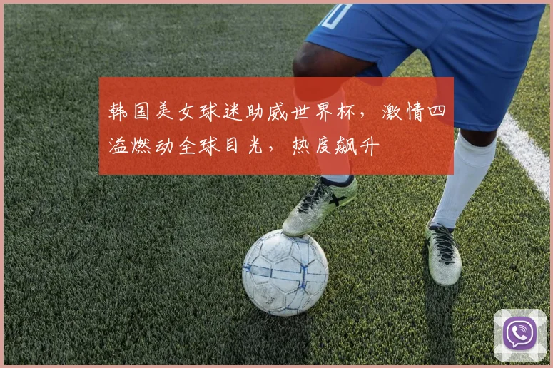 韩国美女球迷助威世界杯，激情四溢燃动全球目光，热度飙升