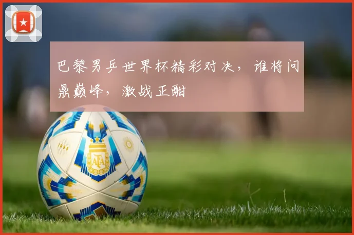 巴黎男乒世界杯精彩对决，谁将问鼎巅峰，激战正酣