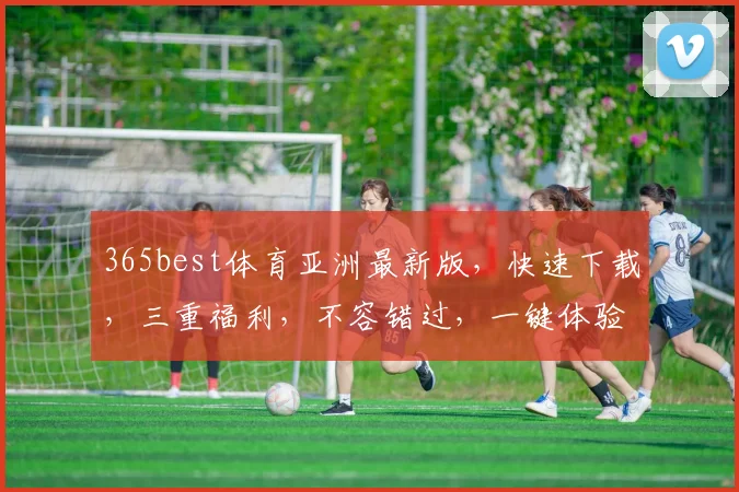 365best体育亚洲最新版，快速下载，三重福利，不容错过，一键体验